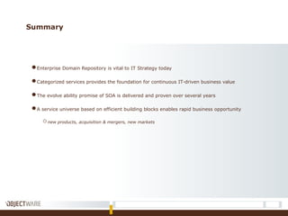 Summary
●Enterprise Domain Repository is vital to IT Strategy today
●Categorized services provides the foundation for continuous IT-driven business value
●The evolve ability promise of SOA is delivered and proven over several years
●A service universe based on efficient building blocks enables rapid business opportunity
onew products, acquisition & mergers, new markets
 