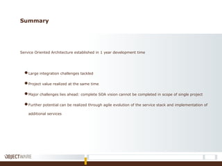 Summary
Service Oriented Architecture established in 1 year development time
●Large integration challenges tackled
●Project value realized at the same time
●Major challenges lies ahead: complete SOA vision cannot be completed in scope of single project
●Further potential can be realized through agile evolution of the service stack and implementation of
additional services
 