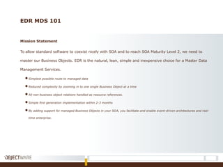 EDR MDS 101
Mission Statement
To allow standard software to coexist nicely with SOA and to reach SOA Maturity Level 2, we need to
master our Business Objects. EDR is the natural, lean, simple and inexpensive choice for a Master Data
Management Services.
●Simplest possible route to managed data
●Reduced complexity by zooming in to one single Business Object at a time
●All non-business object relations handled as resource references.
●Simple first generation implementation within 2-3 months
●By adding support for managed Business Objects in your SOA, you facilitate and enable event-driven architectures and real-
time enterprise.
 