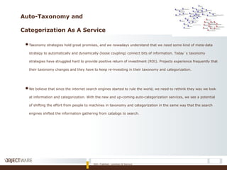 Auto-Taxonomy and
Categorization As A Service
●Taxonomy strategies hold great promises, and we nowadays understand that we need some kind of meta-data
strategy to automatically and dynamically (loose coupling) connect bits of information. Today´s taxonomy
strategies have struggled hard to provide positive return of investment (ROI). Projects experience frequently that
their taxonomy changes and they have to keep re-investing in their taxonomy and categorization.
●We believe that since the internet search engines started to rule the world, we need to rethink they way we look
at information and categorization. With the new and up-coming auto-categorization services, we see a potential
of shifting the effort from people to machines in taxonomy and categorization in the same way that the search
engines shifted the information gathering from catalogs to search.
SOA i Praktiken: Lorentzen & Stemoco
 