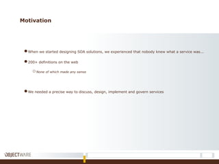 Motivation
●When we started designing SOA solutions, we experienced that nobody knew what a service was...
●200+ definitions on the web
oNone of which made any sense
●We needed a precise way to discuss, design, implement and govern services
 