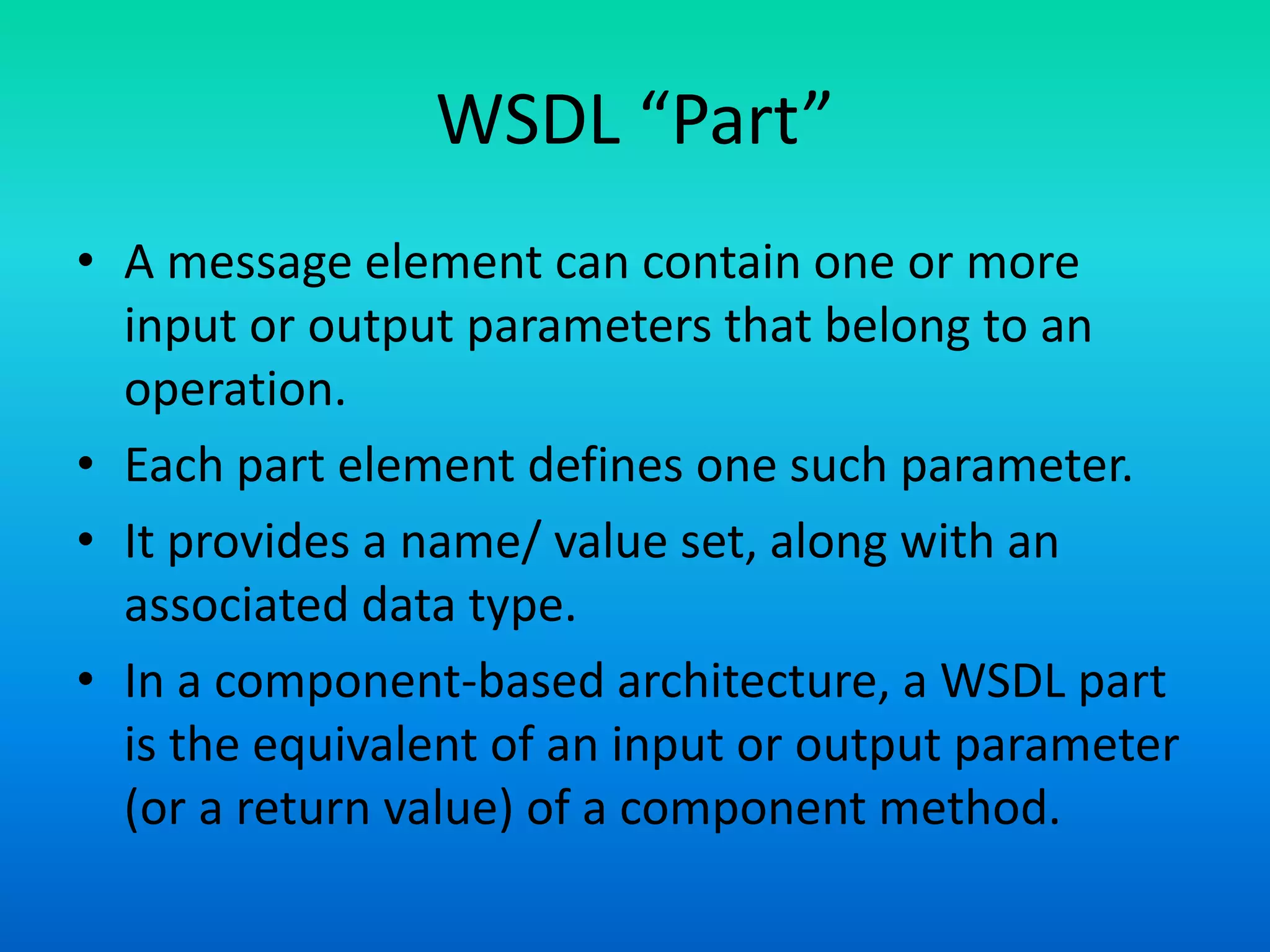 WSDL “Part”
• A message element can contain one or more
input or output parameters that belong to an
operation.
• Each part element defines one such parameter.
• It provides a name/ value set, along with an
associated data type.
• In a component-based architecture, a WSDL part
is the equivalent of an input or output parameter
(or a return value) of a component method.
 