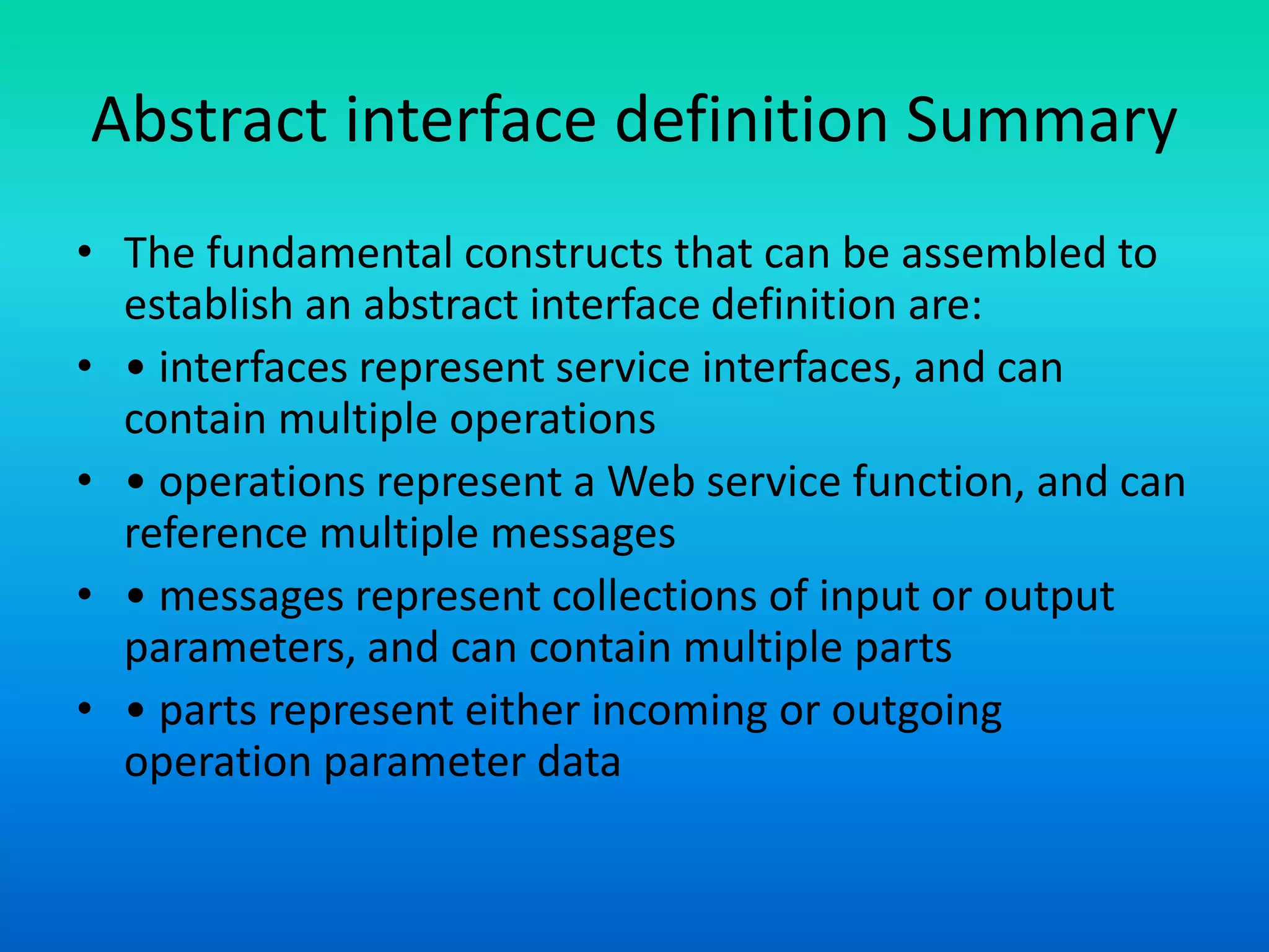 Abstract interface definition Summary
• The fundamental constructs that can be assembled to
establish an abstract interface definition are:
• • interfaces represent service interfaces, and can
contain multiple operations
• • operations represent a Web service function, and can
reference multiple messages
• • messages represent collections of input or output
parameters, and can contain multiple parts
• • parts represent either incoming or outgoing
operation parameter data
 