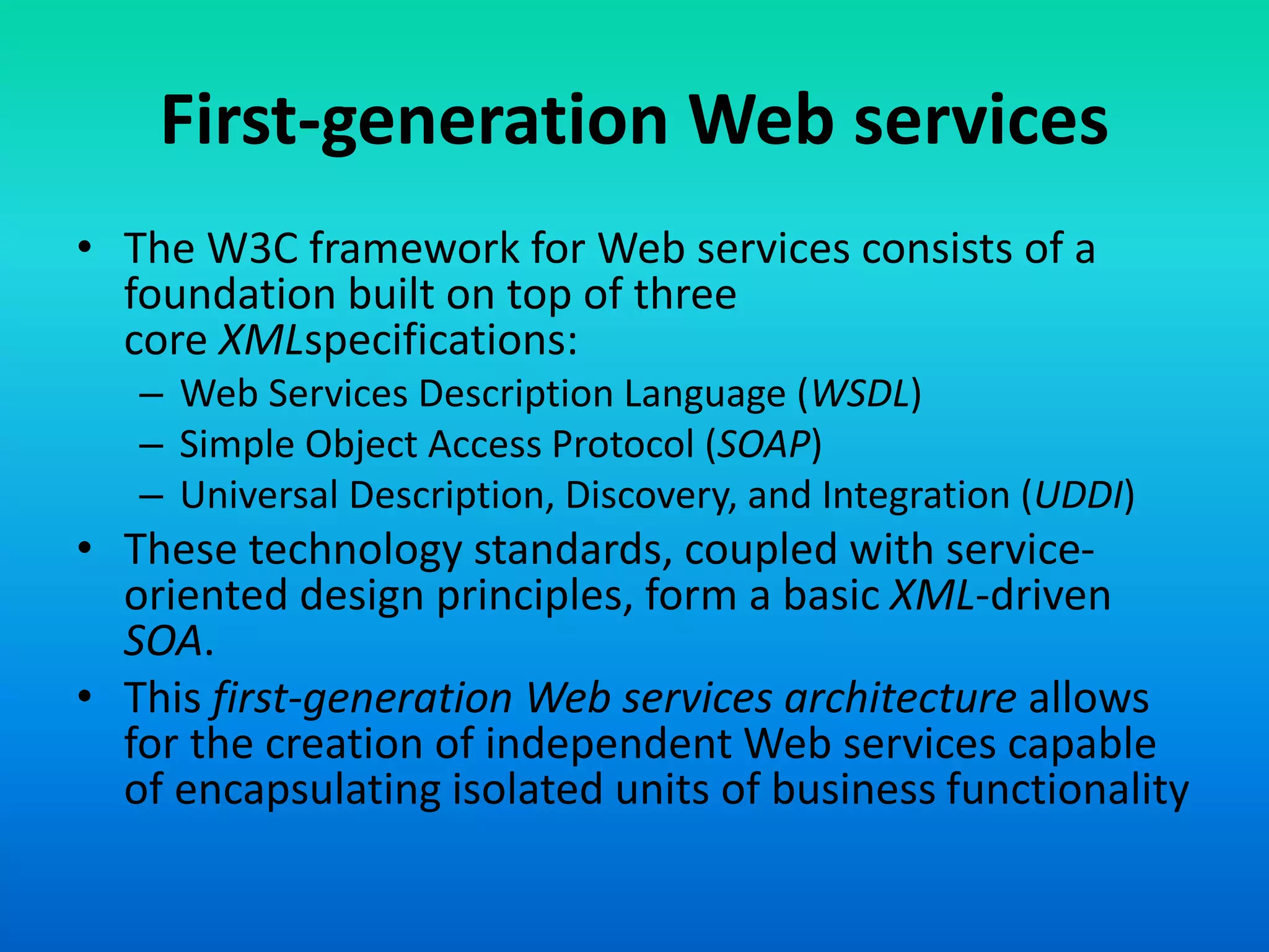 First-generation Web services
• The W3C framework for Web services consists of a
foundation built on top of three
core XMLspecifications:
– Web Services Description Language (WSDL)
– Simple Object Access Protocol (SOAP)
– Universal Description, Discovery, and Integration (UDDI)
• These technology standards, coupled with service-
oriented design principles, form a basic XML-driven
SOA.
• This first-generation Web services architecture allows
for the creation of independent Web services capable
of encapsulating isolated units of business functionality
 
