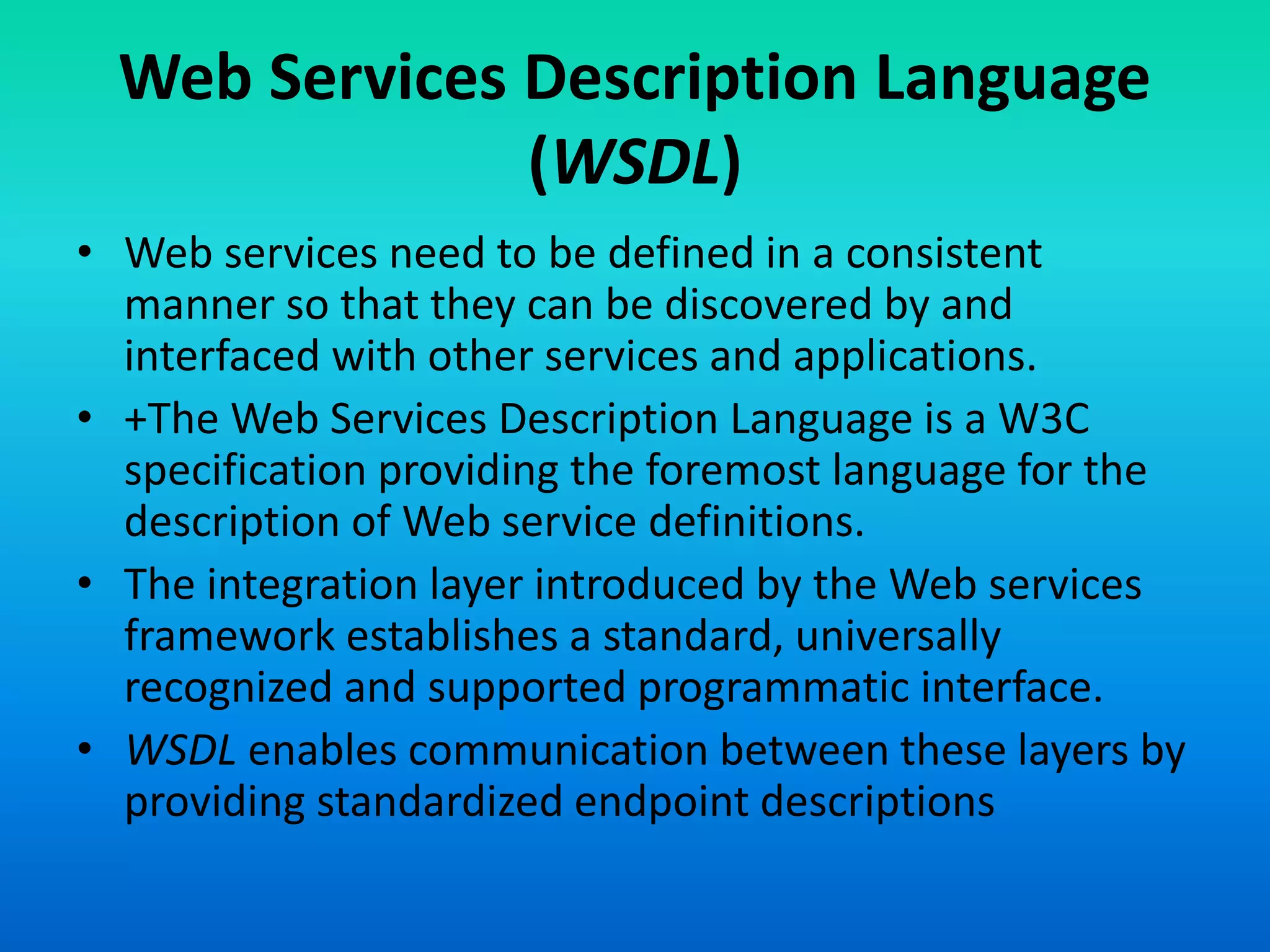 Web Services Description Language
(WSDL)
• Web services need to be defined in a consistent
manner so that they can be discovered by and
interfaced with other services and applications.
• +The Web Services Description Language is a W3C
specification providing the foremost language for the
description of Web service definitions.
• The integration layer introduced by the Web services
framework establishes a standard, universally
recognized and supported programmatic interface.
• WSDL enables communication between these layers by
providing standardized endpoint descriptions
 