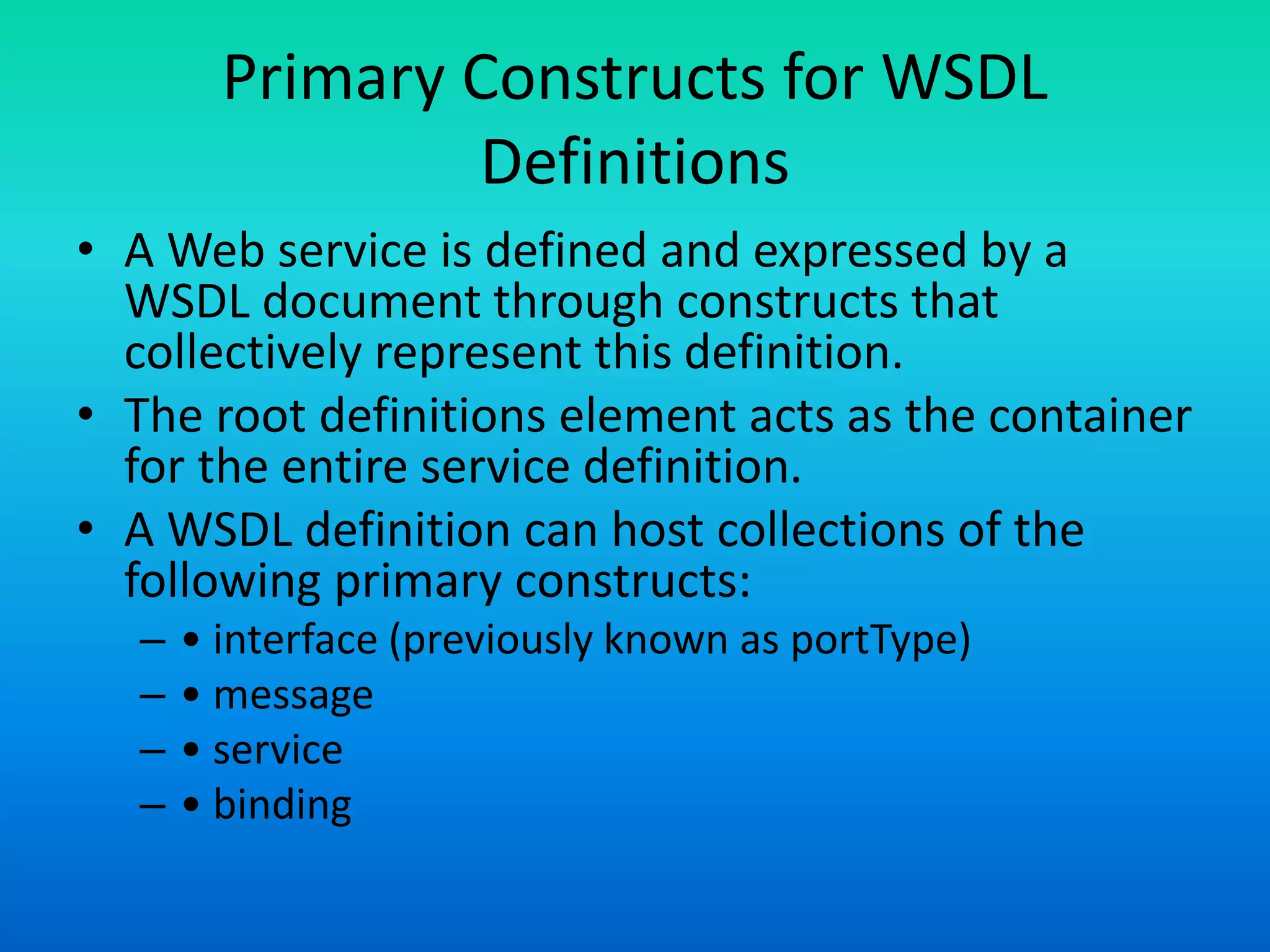 Primary Constructs for WSDL
Definitions
• A Web service is defined and expressed by a
WSDL document through constructs that
collectively represent this definition.
• The root definitions element acts as the container
for the entire service definition.
• A WSDL definition can host collections of the
following primary constructs:
– • interface (previously known as portType)
– • message
– • service
– • binding
 