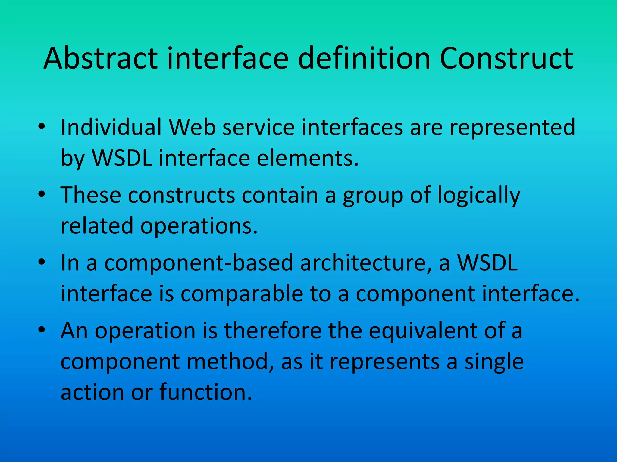 Abstract interface definition Construct
• Individual Web service interfaces are represented
by WSDL interface elements.
• These constructs contain a group of logically
related operations.
• In a component-based architecture, a WSDL
interface is comparable to a component interface.
• An operation is therefore the equivalent of a
component method, as it represents a single
action or function.
 