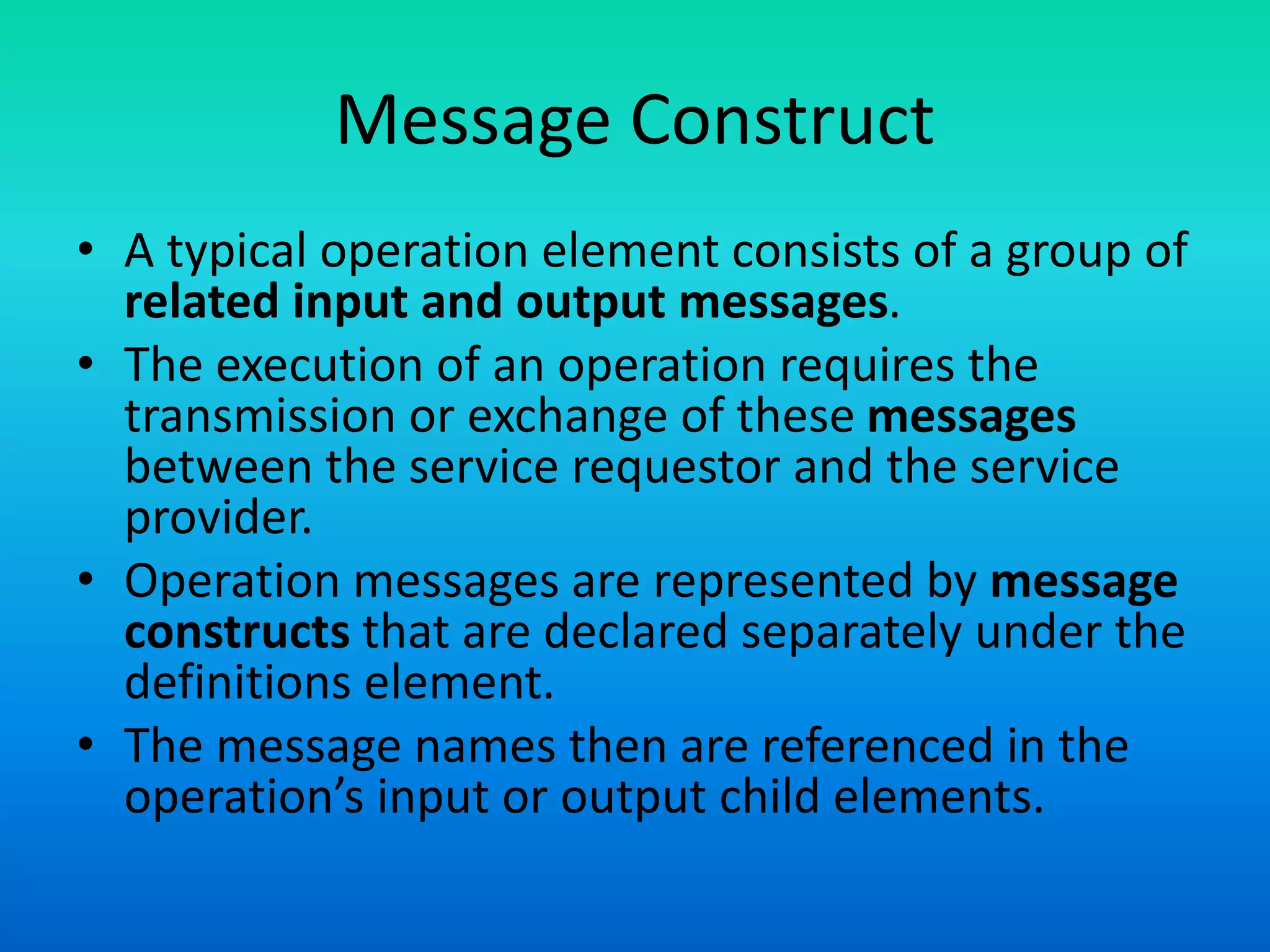 Message Construct
• A typical operation element consists of a group of
related input and output messages.
• The execution of an operation requires the
transmission or exchange of these messages
between the service requestor and the service
provider.
• Operation messages are represented by message
constructs that are declared separately under the
definitions element.
• The message names then are referenced in the
operation’s input or output child elements.
 