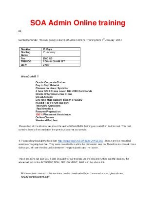 SOA Admin Online training
Hi,
th

Gentle Reminder. We are going to start SOA Admin Online Training from 7 January 2014

Duration
Starting
Dates
Fee
TIMINGS
Daily

20 Days
th
7 January
$300 US
6.00 – 8.00 AM IST
2 hrs

Why nCodeIT ?

Oracle Corporate Trainer
Day to Day Material
Classes on Linux Systems
4 hour UNIX Class, cover 100 UNIX Commands
Oracle Enterprise Linux Clone
Cloud Access
Life time Mail support from the Faculty
nCodeIT.in Forum Support
Interview Questions
Real time tips
Resume Preparation
100 % Placement Assistance
Online Classes
Weekend Batches
Please find all the information about the online SOA ADMIN Training at ncodeIT.in in this mail. This mail
contains links to live session of the previous batches as sample.

1) Please download all the files from http://emptybrain.in/SOA-DEMO-VIDEOS/ . These are live recorded
session of ongoing batches. They were recorded live while the discussion was on. Therefore in some of these
videos you will see the discussion between the participants and the trainer.

These sessions will give you a idea of quality of our training. As we proceed further into the classes, the
advanced topics like INTRODUCTION, DEPLOYMENT, BAM is in the above link.

All the content covered in the sessions can be downloaded from the same location given above,
"SOACourseContent.pdf"

 