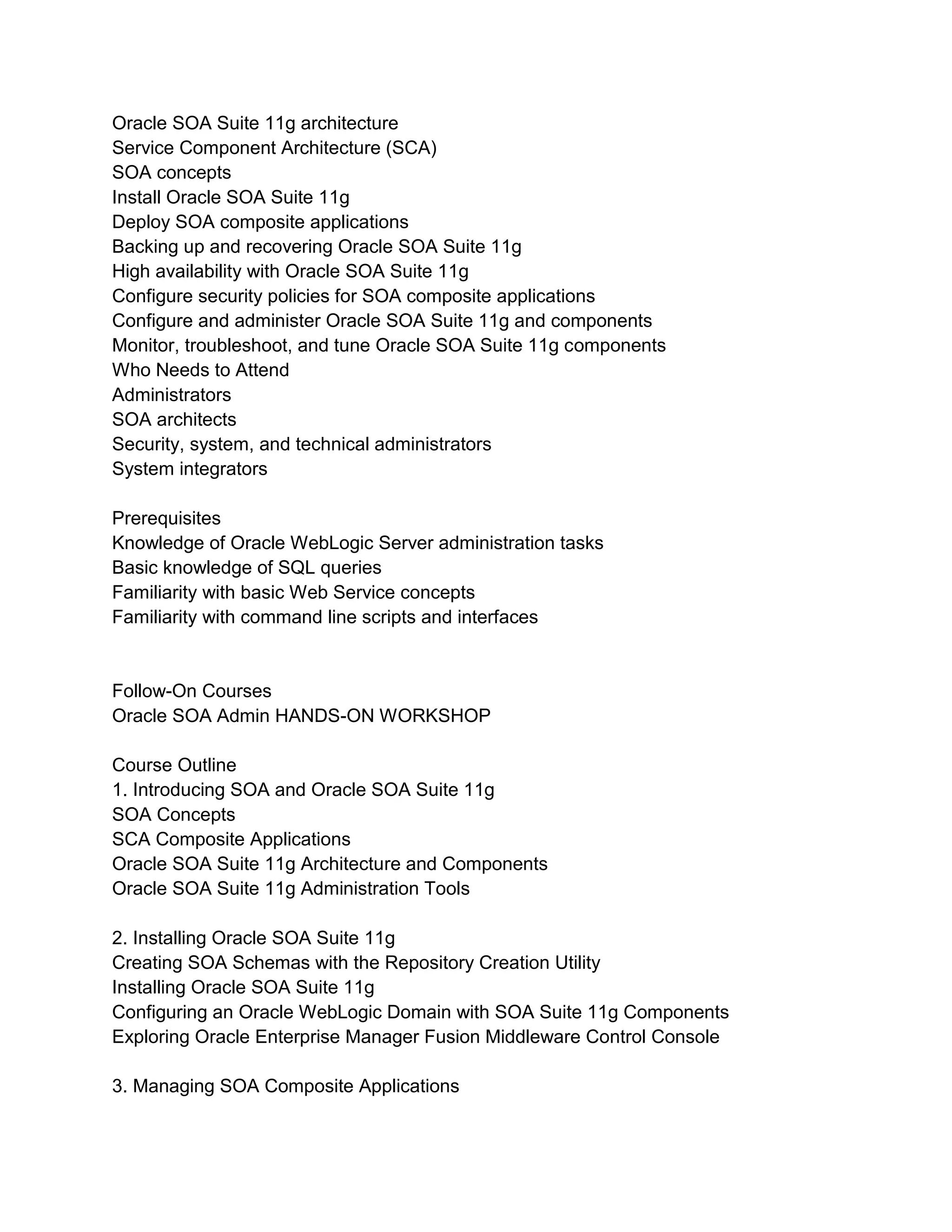 Oracle SOA Suite 11g architecture
Service Component Architecture (SCA)
SOA concepts
Install Oracle SOA Suite 11g
Deploy SOA composite applications
Backing up and recovering Oracle SOA Suite 11g
High availability with Oracle SOA Suite 11g
Configure security policies for SOA composite applications
Configure and administer Oracle SOA Suite 11g and components
Monitor, troubleshoot, and tune Oracle SOA Suite 11g components
Who Needs to Attend
Administrators
SOA architects
Security, system, and technical administrators
System integrators
Prerequisites
Knowledge of Oracle WebLogic Server administration tasks
Basic knowledge of SQL queries
Familiarity with basic Web Service concepts
Familiarity with command line scripts and interfaces
Follow-On Courses
Oracle SOA Admin HANDS-ON WORKSHOP
Course Outline
1. Introducing SOA and Oracle SOA Suite 11g
SOA Concepts
SCA Composite Applications
Oracle SOA Suite 11g Architecture and Components
Oracle SOA Suite 11g Administration Tools
2. Installing Oracle SOA Suite 11g
Creating SOA Schemas with the Repository Creation Utility
Installing Oracle SOA Suite 11g
Configuring an Oracle WebLogic Domain with SOA Suite 11g Components
Exploring Oracle Enterprise Manager Fusion Middleware Control Console
3. Managing SOA Composite Applications
 