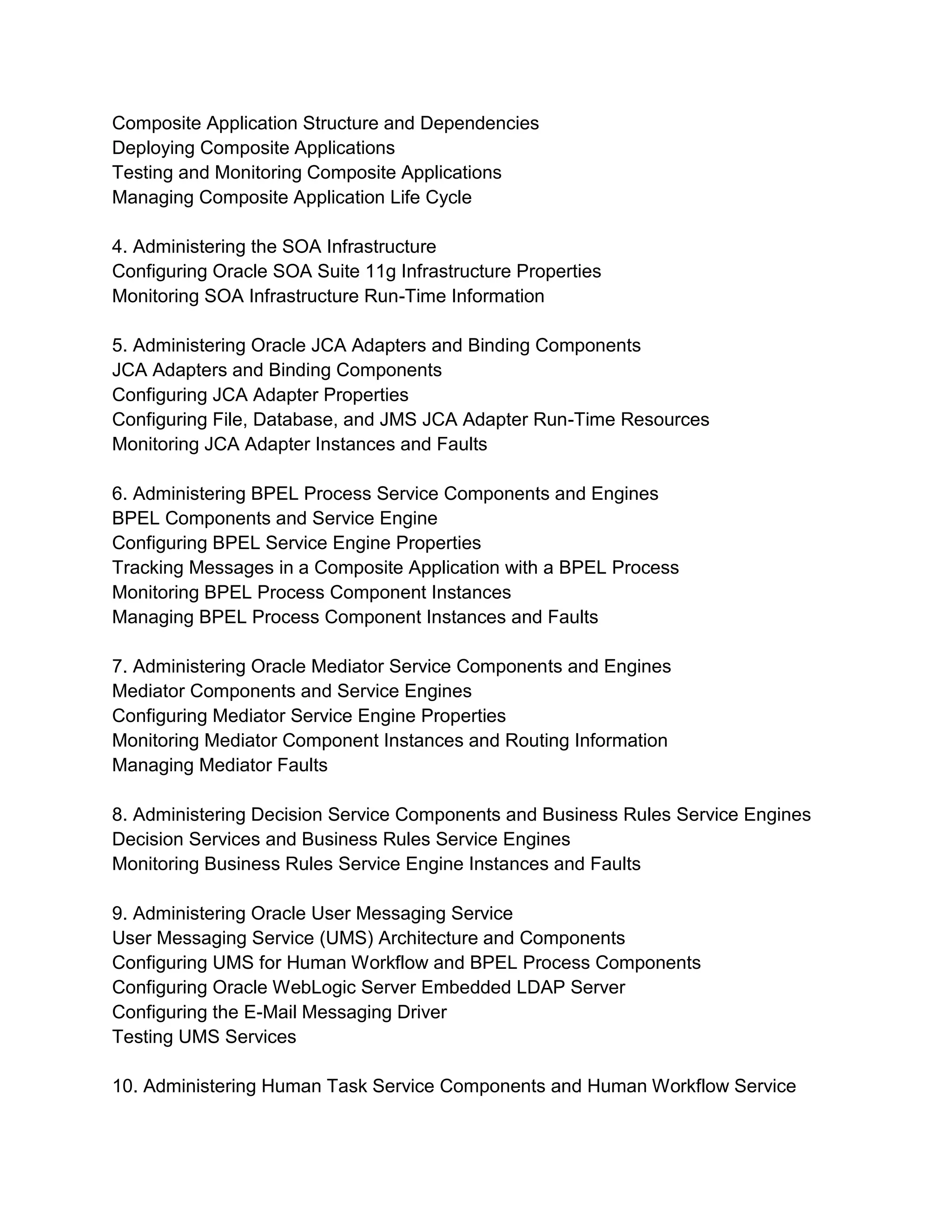 Composite Application Structure and Dependencies
Deploying Composite Applications
Testing and Monitoring Composite Applications
Managing Composite Application Life Cycle
4. Administering the SOA Infrastructure
Configuring Oracle SOA Suite 11g Infrastructure Properties
Monitoring SOA Infrastructure Run-Time Information
5. Administering Oracle JCA Adapters and Binding Components
JCA Adapters and Binding Components
Configuring JCA Adapter Properties
Configuring File, Database, and JMS JCA Adapter Run-Time Resources
Monitoring JCA Adapter Instances and Faults
6. Administering BPEL Process Service Components and Engines
BPEL Components and Service Engine
Configuring BPEL Service Engine Properties
Tracking Messages in a Composite Application with a BPEL Process
Monitoring BPEL Process Component Instances
Managing BPEL Process Component Instances and Faults
7. Administering Oracle Mediator Service Components and Engines
Mediator Components and Service Engines
Configuring Mediator Service Engine Properties
Monitoring Mediator Component Instances and Routing Information
Managing Mediator Faults
8. Administering Decision Service Components and Business Rules Service Engines
Decision Services and Business Rules Service Engines
Monitoring Business Rules Service Engine Instances and Faults
9. Administering Oracle User Messaging Service
User Messaging Service (UMS) Architecture and Components
Configuring UMS for Human Workflow and BPEL Process Components
Configuring Oracle WebLogic Server Embedded LDAP Server
Configuring the E-Mail Messaging Driver
Testing UMS Services
10. Administering Human Task Service Components and Human Workflow Service
 