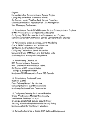 Engines
Human Workflow Components and Service Engine
Configuring the Human Workflow Services
Configuring Human Workflow Task Service Properties
Exploring the Worklist Application for Task Management
User Messaging Preferences
11. Administering Oracle BPMN Process Service Components and Engines
BPMN Process Service Components and Engines
Configuring BPMN Process Service Components and Engines
Monitoring Oracle BPMN Process Service Components and Engines
12. Administering Oracle Business Activity Monitoring
Oracle BAM Components and Architecture
Configuring the Oracle BAM Adapter
Configuring Oracle BAM Server Properties
Managing Oracle BAM Users and Distribution Lists
Monitoring BAM Activity and Components
13. Administering Oracle B2B
B2B Components and Concepts
B2B Console and Administration Tasks
Configuring a B2B Implementation
Testing a B2B Implementation
Monitoring B2B Messages in Oracle B2B Console
14. Administering Business Events
Business Events
Event Delivery Network Architecture
Managing Business Event Subscriptions
Monitoring Business Event Occurrences
15. Configuring Security Services and Policies
Oracle Web Services Manager Functionality
Web Service Security Concepts
Creating a Simple Web Service Security Policy
Securing a Service Endpoint with the Security Policy
Monitoring Web Service Security Violations
16. Tuning Performance of Oracle SOA Suite and Components
 