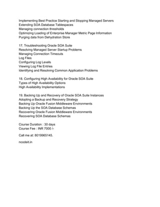 Implementing Best Practice Starting and Stopping Managed Servers
Extending SOA Database Tablespaces
Managing connection thresholds
Optimizing Loading of Enterprise Manager Metric Page Information
Purging data from Dehydration Store
17. Troubleshooting Oracle SOA Suite
Resolving Managed Server Startup Problems
Managing Connection Timeouts
Log Files
Configuring Log Levels
Viewing Log File Entries
Identifying and Resolving Common Application Problems
18. Configuring High Availability for Oracle SOA Suite
Types of High Availability Options
High Availability Implementations
19. Backing Up and Recovery of Oracle SOA Suite Instances
Adopting a Backup and Recovery Strategy
Backing Up Oracle Fusion Middleware Environments
Backing Up the SOA Database Schemas
Recovering Oracle Fusion Middleware Environments
Recovering SOA Database Schemas
Course Duration : 30 days
Course Fee : INR 7000 /-
Call me at: 8019965145.
ncodeit.in
 