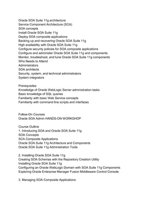 Oracle SOA Suite 11g architecture
Service Component Architecture (SCA)
SOA concepts
Install Oracle SOA Suite 11g
Deploy SOA composite applications
Backing up and recovering Oracle SOA Suite 11g
High availability with Oracle SOA Suite 11g
Configure security policies for SOA composite applications
Configure and administer Oracle SOA Suite 11g and components
Monitor, troubleshoot, and tune Oracle SOA Suite 11g components
Who Needs to Attend
Administrators
SOA architects
Security, system, and technical administrators
System integrators
Prerequisites
Knowledge of Oracle WebLogic Server administration tasks
Basic knowledge of SQL queries
Familiarity with basic Web Service concepts
Familiarity with command line scripts and interfaces
Follow-On Courses
Oracle SOA Admin HANDS-ON WORKSHOP
Course Outline
1. Introducing SOA and Oracle SOA Suite 11g
SOA Concepts
SCA Composite Applications
Oracle SOA Suite 11g Architecture and Components
Oracle SOA Suite 11g Administration Tools
2. Installing Oracle SOA Suite 11g
Creating SOA Schemas with the Repository Creation Utility
Installing Oracle SOA Suite 11g
Configuring an Oracle WebLogic Domain with SOA Suite 11g Components
Exploring Oracle Enterprise Manager Fusion Middleware Control Console
3. Managing SOA Composite Applications
 