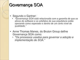 Governança SOA Segundo o Gartner: “ Governança SOA está relacionada com a garantia de que os ativos de software e os artefatos de sua arquitetura estão operando como esperado e dentro de um certo nível de qualidade.” Anne Thomas Manes, do Bruton Group define Governança SOA como: "Os processos usados para governar a adoção e implementação de SOA.“ 
