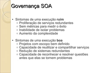 Governança SOA Sintomas de uma execução  ruim Proliferação de serviços redundantes Sem métricas para medir o êxito Inabilidade de isolar problemas Aumento da complexidade   Sintomas de uma execução  boa Projetos com escopo bem definido Capacidade de reutilizar e compartilhar serviços Redução de sistemas redundantes Capacidade de reconhecer e resolver questões antes que elas se tornem problemas 