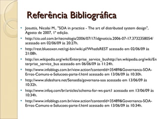 Referência Bibliográfica Josuttis, Nicolai M., "SOA in practice - The art of distributed system design", Agosto de 2007, 1ª edição. http://cio.uol.com.br/tecnologia/2006/07/17/idgnoticia.2006-07-17.3732358054/ acessado em 02/06/09 às 20:27h. http://rest.blueoxen.net/cgi-bin/wiki.pl?WhatIsREST acessado em 02/06/09 às 21:08h. http://en.wikipedia.org/wiki/Enterprise_service_bushttp://en.wikipedia.org/wiki/Enterprise_service_bus acessado em 06/06/09 às 11:24h. http://www.infoblogs.com.br/view.action?contentId=35489&Governanca-SOA-Erros-Comuns-e-Solucoes-parte-I.html acessado em 13/06/09 às 10:30h. http://www.slideshare.net/Sensedia/governana-soa acessado em 13/06/09 às 10:32h. http://www.infoq.com/br/articles/schema-for-ws-part1 acessado em 13/06/09 às 10:34h. http://www.infoblogs.com.br/view.action?contentId=35489&Governanca-SOA-Erros-Comuns-e-Solucoes-parte-I.html acessado em 13/06/09 às 10:34h. 
