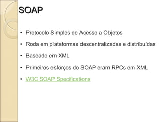 SOAP Protocolo Simples de Acesso a Objetos   Roda em plataformas descentralizadas e distribuídas   Baseado em XML   Primeiros esforços do SOAP eram RPCs em XML   W3C SOAP Specifications 