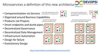 https://martinfowler.com/articles/microservices.html
Microservices a definition of this new architectural term
• Componentization via Services
• Organized around Business Capabilities
• Products not Projects
• Smart endpoints and dumb pipes
• Decentralized Governance
• Decentralized Data Management
• Infrastructure Automation
• Design for failure
• Evolutionary Design
 