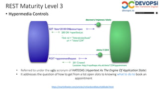 REST Maturity Level 3
• Hypermedia Controls
https://martinfowler.com/articles/richardsonMaturityModel.html
• Referred to under the ugly acronym of HATEOAS (Hypertext As The Engine Of Application State)
• It addresses the question of how to get from a list open slots to knowing what to do to book an
appointment
 