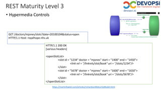 REST Maturity Level 3
• Hypermedia Controls
https://martinfowler.com/articles/richardsonMaturityModel.html
GET /doctors/mjones/slots?date=20100104&status=open
HTTP/1.1 Host: royalhope.nhs.uk
HTTP/1.1 200 OK
[various headers]
<openSlotList>
<slot id = "1234" doctor = "mjones" start = "1400" end = "1450">
<link rel = "/linkrels/slot/book" uri = "/slots/1234"/>
</slot>
<slot id = "5678" doctor = "mjones" start = "1600" end = "1650">
<link rel = "/linkrels/slot/book" uri = "/slots/5678"/>
</slot>
</openSlotList>
 