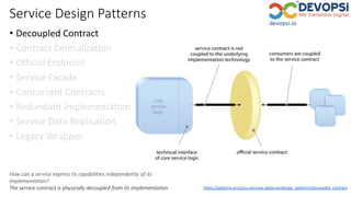 Service Design Patterns
• Decoupled Contract
• Contract Centralization
• Official Endpoint
• Service Facade
• Concurrent Contracts
• Redundant Implementation
• Service Data Replication
• Legacy Wrapper
How can a service express its capabilities independently of its
implementation?
The service contract is physically decoupled from its implementation https://patterns.arcitura.com/soa-patterns/design_patterns/decoupled_contract
 