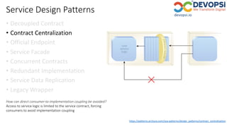 Service Design Patterns
• Decoupled Contract
• Contract Centralization
• Official Endpoint
• Service Facade
• Concurrent Contracts
• Redundant Implementation
• Service Data Replication
• Legacy Wrapper
How can direct consumer-to-implementation coupling be avoided?
Access to service logic is limited to the service contract, forcing
consumers to avoid implementation coupling
https://patterns.arcitura.com/soa-patterns/design_patterns/contract_centralization
 
