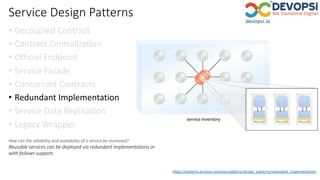 Service Design Patterns
• Decoupled Contract
• Contract Centralization
• Official Endpoint
• Service Facade
• Concurrent Contracts
• Redundant Implementation
• Service Data Replication
• Legacy Wrapper
https://patterns.arcitura.com/soa-patterns/design_patterns/redundant_implementation
How can the reliability and availability of a service be increased?
Reusable services can be deployed via redundant implementations or
with failover support.
 