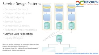 Service Design Patterns
• Decoupled Contract
• Contract Centralization
• Official Endpoint
• Service Facade
• Concurrent Contracts
• Redundant Implementation
• Service Data Replication
• Legacy Wrapper
https://patterns.arcitura.com/soa-patterns/design_patterns/service_data_replication
How can service autonomy be preserved when services
require access to shared data sources?
Services can have their own dedicated databases with
replication to shared data sources
 