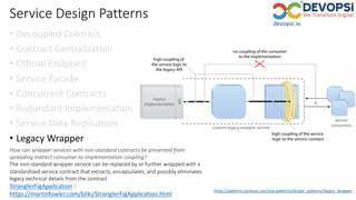 Service Design Patterns
• Decoupled Contract
• Contract Centralization
• Official Endpoint
• Service Facade
• Concurrent Contracts
• Redundant Implementation
• Service Data Replication
• Legacy Wrapper
How can wrapper services with non-standard contracts be prevented from
spreading indirect consumer-to-implementation coupling?
The non-standard wrapper service can be replaced by or further wrapped with a
standardized service contract that extracts, encapsulates, and possibly eliminates
legacy technical details from the contract
StranglerFigApplication :
https://martinfowler.com/bliki/StranglerFigApplication.html
https://patterns.arcitura.com/soa-patterns/design_patterns/legacy_wrapper
 