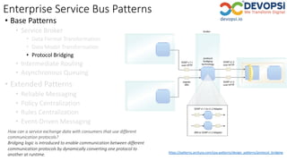 Enterprise Service Bus Patterns
• Base Patterns
• Service Broker
• Data Format Transformation
• Data Model Transformation
• Protocol Bridging
• Intermediate Routing
• Asynchronous Queuing
• Extended Patterns
• Reliable Messaging
• Policy Centralization
• Rules Centralization
• Event-Driven Messaging
https://patterns.arcitura.com/soa-patterns/design_patterns/protocol_bridging
How can a service exchange data with consumers that use different
communication protocols?
Bridging logic is introduced to enable communication between different
communication protocols by dynamically converting one protocol to
another at runtime.
 