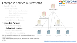 Enterprise Service Bus Patterns
• Base Patterns
• Service Broker
• Data Format Transformation
• Data Model Transformation
• Protocol Bridging
• Intermediate Routing
• Asynchronous Queuing
• Extended Patterns
• Reliable Messaging
• Policy Centralization
• Rules Centralization
• Event-Driven Messaging
https://patterns.arcitura.com/soa-patterns/design_patterns/policy_centralization
How can policies be normalized and consistently enforced across
multiple services?
Global or domain-specific policies can be isolated and applied to multiple
services
 