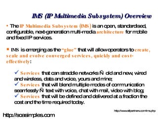 IMS (IP Multimedia Subsystem) Overview The  IP Multimedia Subsystem (IMS)  is an open, standardised, configurable, next-generation multi-media  architecture  for mobile and fixed IP services. IMS  is emerging as the  “glue”  that will allow operators to  create, scale and evolve converged services, quickly and cost-effectively :   Services  that can straddle networks — old and new, wired and wireless, data and voice, yours and mine;  Services  that will blend multiple modes of communication seamlessly — text with voice, chat with mail, video with blog;  Services  that will be defined and delivered at a fraction the cost and the time required today.  http://www.stlpartners.com/ims.php http://soasimples.com 