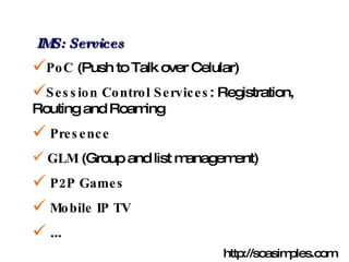 IMS: Services PoC  (Push to Talk over Celular) Session Control Services : Registration, Routing and Roaming Presence GLM  (Group and list management) P2P Games Mobile IP TV ... http://soasimples.com 