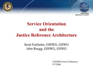 United States
Department of Justice
Service Orientation
and the
Justice Reference Architecture
Scott Fairholm, GISWG, GSWG
John Ruegg, GISWG, GSWG
GJXDM Users Conference
9/7/2006
 