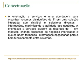 Conceituação A orientação a serviços é uma abordagem para organizar recursos distribuídos de TI em uma solução integrada que distribui e seleciona diversas  informações, maximizando a agilidade dos negócios. A orientação a serviços dividem os recursos de TI em módulos, criando processos de negócios interligados e que se unem formando  informações necessárias para o bom funcionamento entre sistemas.  http://www.microsoft.com/brasil/servidores/biztalk/solutions/soa/overview.mspx#E4 