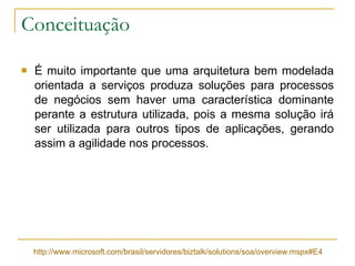 Conceituação É muito importante que uma arquitetura bem modelada orientada a serviços produza soluções para processos de negócios sem haver uma característica dominante perante a estrutura utilizada, pois a mesma solução irá ser utilizada para outros tipos de aplicações, gerando assim a agilidade nos processos. http://www.microsoft.com/brasil/servidores/biztalk/solutions/soa/overview.mspx#E4 