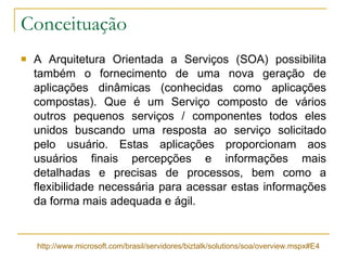 Conceituação A Arquitetura Orientada a Serviços (SOA) possibilita também o fornecimento de uma nova geração de aplicações dinâmicas (conhecidas como aplicações compostas). Que é um Serviço composto de vários outros pequenos serviços / componentes todos eles unidos buscando uma resposta ao serviço solicitado pelo usuário. Estas aplicações proporcionam aos usuários finais percepções e informações mais detalhadas e precisas de processos, bem como a flexibilidade necessária para acessar estas informações da forma mais adequada e ágil.  http://www.microsoft.com/brasil/servidores/biztalk/solutions/soa/overview.mspx#E4 