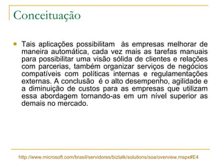 Conceituação Tais aplicações possibilitam  às empresas melhorar de maneira automática, cada vez mais as tarefas manuais para possibilitar uma visão sólida de clientes e relações com parcerias, também organizar serviços de negócios compatíveis com políticas internas e regulamentações externas. A conclusão  é o alto desempenho, agilidade e a diminuição de custos para as empresas que utilizam essa abordagem tornando-as em um nível superior as demais no mercado. http://www.microsoft.com/brasil/servidores/biztalk/solutions/soa/overview. mspx #E4 
