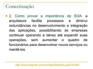 Conceituação 2. Como provar a importância de SOA:  a arquitetura facilita processos e diminui redundâncias no desenvolvimento e integração das aplicações, possibilitando às empresas continuar operando e talvez até expandir suas operações, sem aumentar o quadro de funcionários para desenvolver novos serviços ou mantê-los. http://www.baguete.com.br/artigosDetalhes.php?id=822 