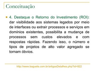 Conceituação 4. Destaque o Retorno do Investimento (ROI):  dar visibilidade aos sistemas legados por meio de interfaces ou extrair processos e serviços em domínios existentes, possibilita a mudança de processos sem custos elevados e com respostas rápidas. Fazendo isso, o número e tipos de projetos de alto valor agregado se tornam óbvios. http://www.baguete.com.br/artigosDetalhes.php?id=822 