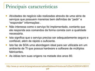 Principais características Atividades de negócio são realizadas através de uma série de serviços que possuem maneiras bem definidas de “pedir” e “responder” informações . Não interessa como o serviço foi implementado, contanto que ele responda aos comandos da forma correta com a qualidade necessária. Isto significa que o serviço precisa ser adequadamente seguro e confiável, além de rápido o suficiente. Isto faz de SOA uma abordagem ideal para ser utilizada em um ambiente de TI que possua hardware e software de múltiplos fabricantes. As idéias tem suas origens na metade dos anos 80. http://www.pr.senai.br/posgraduacao/uploadAddress/Introducao%20ao%20SOA%5B31574%5D. pdf 