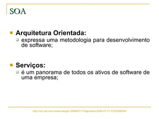 SOA Arquitetura Orientada:   expressa uma metodologia para desenvolvimento de software; Serviços:   é um panorama de todos os ativos de software de uma empresa; http://cio.uol.com.br/tecnologia/ 2006/07/17/idgnoticia.2006-07-17.3732358054/ 