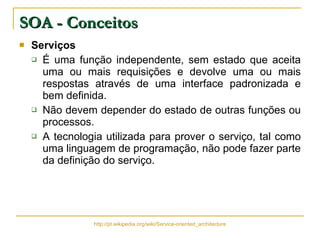 Serviços   É uma função independente, sem estado que aceita uma ou mais requisições e devolve uma ou mais respostas através de uma interface padronizada e bem definida.  Não devem depender do estado de outras funções ou processos.  A tecnologia utilizada para prover o serviço, tal como uma linguagem de programação, não pode fazer parte da definição do serviço. SOA - Conceitos http://pt.wikipedia.org/wiki/Service-oriented_architecture 