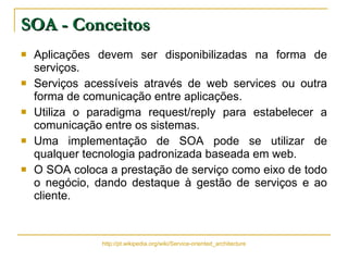 SOA - Conceitos Aplicações devem ser disponibilizadas na forma de serviços. Serviços acessíveis através de web services ou outra forma de comunicação entre aplicações. Utiliza o paradigma request/reply para estabelecer a comunicação entre os sistemas. Uma implementação de SOA pode se utilizar de qualquer tecnologia padronizada baseada em web. O SOA coloca a prestação de serviço como eixo de todo o negócio, dando destaque à gestão de serviços e ao cliente. http://pt.wikipedia.org/wiki/Service-oriented_architecture 