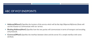 ABC OF WCF ENDPOINTS

 Address(Where?): Specifies the location of the service which will be like http://Myserver/MyService.Clients will

use this location to communicate with our service.
 Binding-Address(How?): Specifies how the two parties will communicate in terms of transport and encoding

and protocols.
 Contract(What?): Specifies the interface between client and the server. It's a simple interface with some

attribute.

 