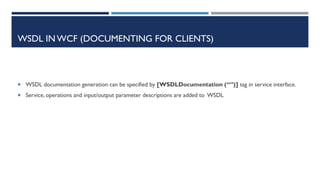 WSDL IN WCF (DOCUMENTING FOR CLIENTS)

 WSDL documentation generation can be specified by [WSDLDocumentation (“”)] tag in service interface.
 Service, operations and input/output parameter descriptions are added to WSDL

 