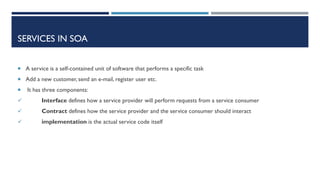 SERVICES IN SOA
 A service is a self-contained unit of software that performs a specific task
 Add a new customer, send an e-mail, register user etc.


It has three components:



Interface defines how a service provider will perform requests from a service consumer



Contract defines how the service provider and the service consumer should interact



implementation is the actual service code itself

 