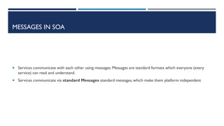 MESSAGES IN SOA

 Services communicate with each other using messages. Messages are standard formats which everyone (every

service) can read and understand.
 Services communicate via standard Messages standard messages, which make them platform independent

 