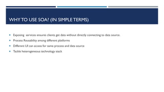 WHY TO USE SOA? (IN SIMPLE TERMS)
 Exposing services ensures clients get data without directly connecting to data source.
 Process Reusability among different platforms
 Different UI can access for same process and data source
 Tackle heterogeneous technology stack

 